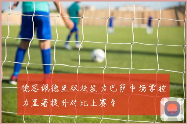 德容佩德里双核发力巴萨中场掌控力显著提升对比上赛季