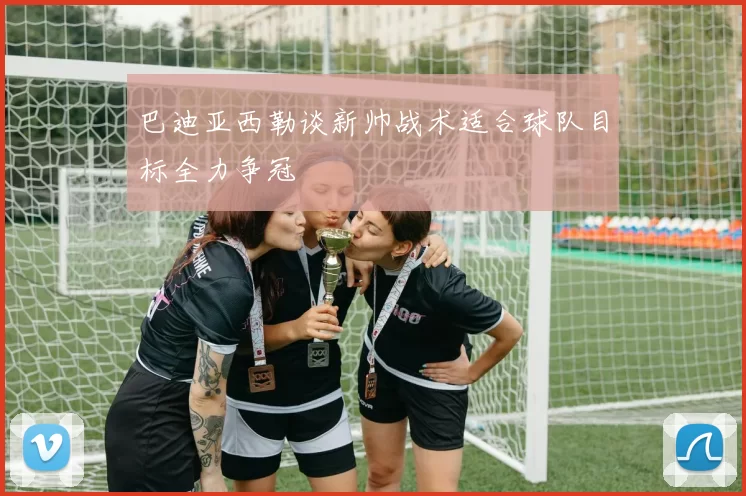 巴迪亚西勒谈新帅战术适合球队目标全力争冠