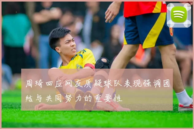 周琦回应网友质疑球队表现强调团结与共同努力的重要性