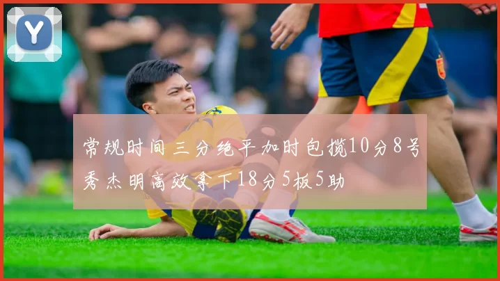 常规时间三分绝平加时包揽10分8号秀杰明高效拿下18分5板5助