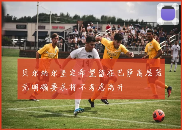 贝尔纳尔坚定希望留在巴萨高层若无明确要求将不考虑离开