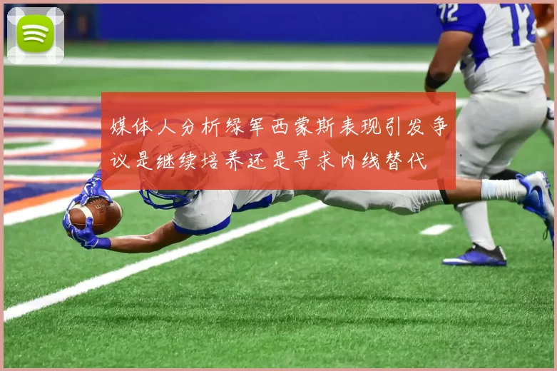 媒体人分析绿军西蒙斯表现引发争议是继续培养还是寻求内线替代