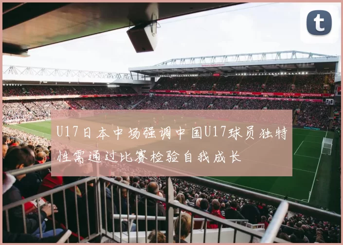 U17日本中场强调中国U17球员独特性需通过比赛检验自我成长