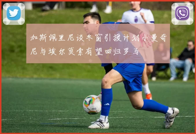 加斯佩里尼谈冬窗引援计划小曼奇尼与埃尔莫索有望回归罗马